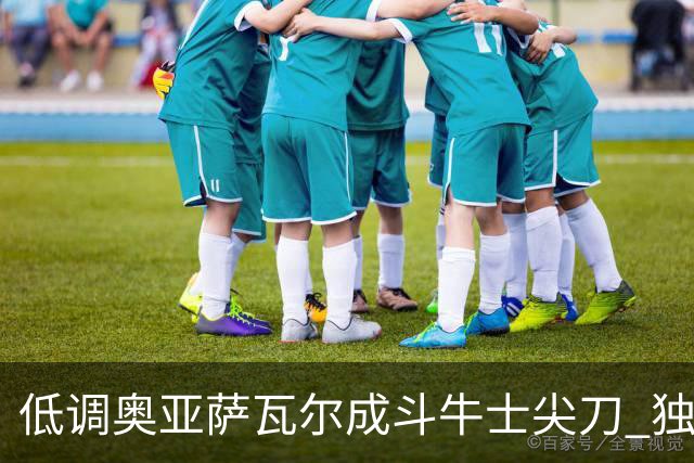 低调奥亚萨瓦尔成斗牛士尖刀 独进4球近四届最强表现